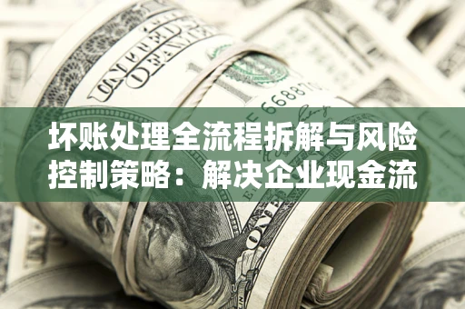 武汉坏账处理全流程拆解与风险控制策略：解决企业现金流顽疾的实战指南