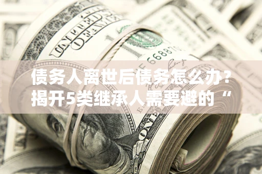 武汉债务人离世后债务怎么办？揭开5类继承人需要避的“坑”