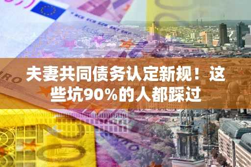 武汉夫妻共同债务认定新规！这些坑90%的人都踩过