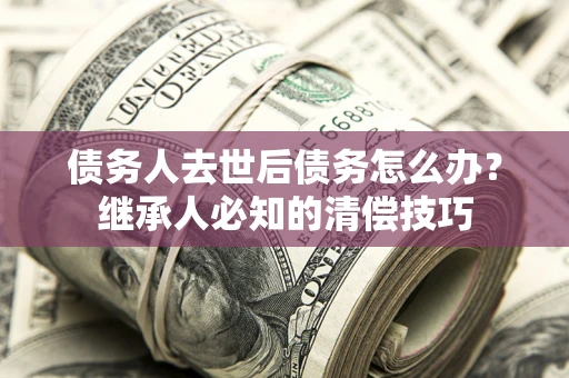 武汉债务人去世后债务怎么办？继承人必知的清偿技巧