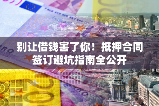 武汉别让借钱害了你！抵押合同签订避坑指南全公开